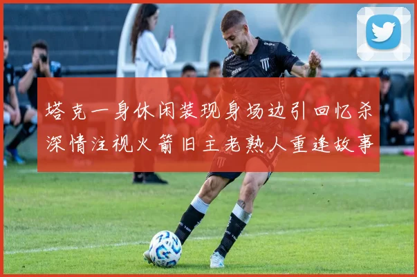 塔克一身休闲装现身场边引回忆杀深情注视火箭旧主老熟人重逢故事感拉满