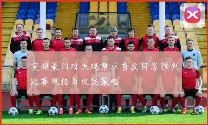 英超豪门对决观察从首发阵容预判比赛风格与攻防策略